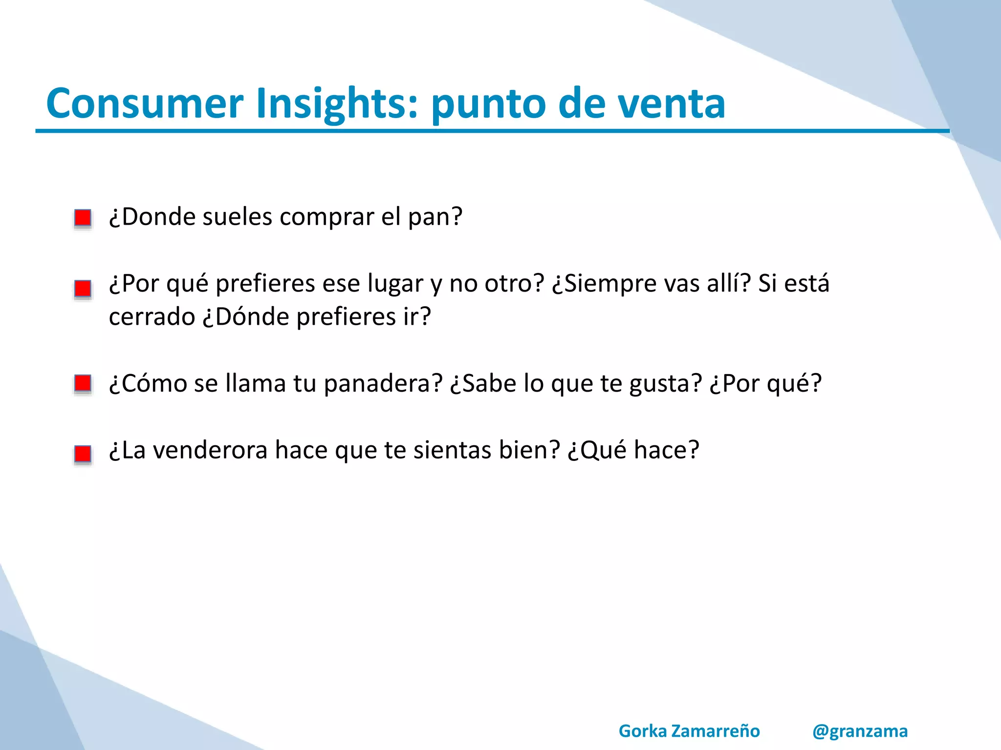 Gorka Zamarreño @granzama
Consumer Insights: punto de venta
¿Donde sueles comprar el pan?
¿Por qué prefieres ese lugar y no otro? ¿Siempre vas allí? Si está
cerrado ¿Dónde prefieres ir?
¿Cómo se llama tu panadera? ¿Sabe lo que te gusta? ¿Por qué?
¿La venderora hace que te sientas bien? ¿Qué hace?
 