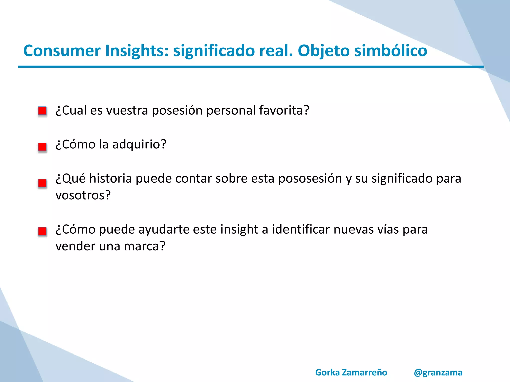 Gorka Zamarreño @granzama
Consumer Insights: significado real. Objeto simbólico
¿Cual es vuestra posesión personal favorita?
¿Cómo la adquirio?
¿Qué historia puede contar sobre esta pososesión y su significado para
vosotros?
¿Cómo puede ayudarte este insight a identificar nuevas vías para
vender una marca?
 