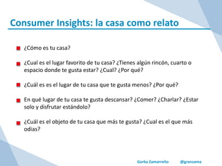 Gorka Zamarreño @granzama
Consumer Insights: la casa como relato
¿Cómo es tu casa?
¿Cual es el lugar favorito de tu casa? ¿Tienes algún rincón, cuarto o
espacio donde te gusta estar? ¿Cual? ¿Por qué?
¿Cuál es es el lugar de tu casa que te gusta menos? ¿Por qué?
En qué lugar de tu casa te gusta descansar? ¿Comer? ¿Charlar? ¿Estar
solo y disfrutar estándolo?
¿Cuál es el objeto de tu casa que más te gusta? ¿Cual es el que más
odias?
 