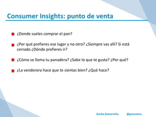 Gorka Zamarreño @granzama
Consumer Insights: punto de venta
¿Donde sueles comprar el pan?
¿Por qué prefieres ese lugar y no otro? ¿Siempre vas allí? Si está
cerrado ¿Dónde prefieres ir?
¿Cómo se llama tu panadera? ¿Sabe lo que te gusta? ¿Por qué?
¿La venderora hace que te sientas bien? ¿Qué hace?
 