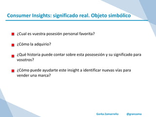 Gorka Zamarreño @granzama
Consumer Insights: significado real. Objeto simbólico
¿Cual es vuestra posesión personal favorita?
¿Cómo la adquirio?
¿Qué historia puede contar sobre esta pososesión y su significado para
vosotros?
¿Cómo puede ayudarte este insight a identificar nuevas vías para
vender una marca?
 