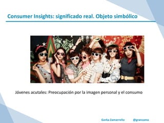 Gorka Zamarreño @granzama
Consumer Insights: significado real. Objeto simbólico
Jóvenes acutales: Preocupación por la imagen personal y el consumo
 