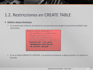 1.2. Restricciones en CREATE TABLE
 Definir claves foráneas
   Si se quiere que al borrar una provincia, las personas que tengan esa provincia también sean
    eliminadas:
                         CREATE TABLE PERSONAS (
                           DNI NUMBER(8) PRIMARY KEY,
                           NOMBRE VARCHAR2(15),
                           DIRECCION VARCHAR2(25),
                           COD_PROV NUMBER(2) NOT NULL,
                           FOREIGN KEY (COD_PROV)
                            REFERENCES PROVINCIAS
                            ON DELETE CASCADE
                         );


   Si no se define ONDELETE CASCADE, si la provincia pertenece a alguna persona, no podrá ser
    borrada



                                                                                                   10
                                                 Departamento de Informática - Carmen Soler
 