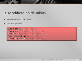 3. Modificación de tablas
 Con la orden ALTER TABLE
 Sintaxis general

   ALTER TABLE nombretabla
   {[ADD (columna [, columna] …)]
   [MODIFY (columna [, columna] …)]
   [ADD CONSTRAINT restricción]
   [DROP CONSTRAINT restricción]};




                                                                            18
                               Departamento de Informática - Carmen Soler
 