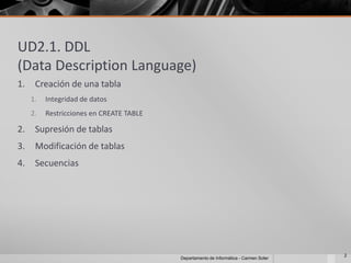 UD2.1. DDL
(Data Description Language)
1.    Creación de una tabla
     1.   Integridad de datos
     2.   Restricciones en CREATE TABLE

2.    Supresión de tablas
3.    Modificación de tablas
4.    Secuencias




                                                                                       2
                                          Departamento de Informática - Carmen Soler
 