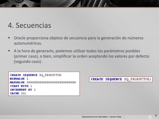4. Secuencias
 Oracle proporciona objetos de secuencia para la generación de números
  autonuméricos.
 A la hora de generarlo, podemos utilizar todos los parámetros posibles
  (primer caso), o bien, simplificar la orden aceptando los valores por defecto
  (segundo caso).




                                                                                      20
                                         Departamento de Informática - Carmen Soler
 