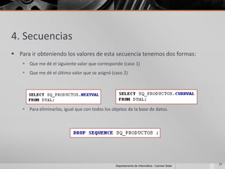 4. Secuencias
 Para ir obteniendo los valores de esta secuencia tenemos dos formas:
     Que me dé el siguiente valor que corresponde (caso 1)
     Que me dé el último valor que se asignó (caso 2)




     Para eliminarlas, igual que con todos los objetos de la base de datos.




                                                                                               21
                                                  Departamento de Informática - Carmen Soler
 
