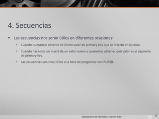 4. Secuencias
 Las secuencias nos serán útiles en diferentes ocasiones:
     Cuando queramos obtener el último valor de primary key que se insertó en la tabla.
     Cuando hacemos un insert de un valor nuevo y queremos obtener qué valor es el siguiente
      de primary key.
     Las secuencias son muy útiles a la hora de programar con PL/SQL.




                                                                                                22
                                                Departamento de Informática - Carmen Soler
 