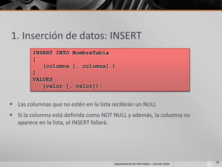 1. Inserción de datos: INSERT
         INSERT INTO NombreTabla
         [
            (columna [, columna]…)
         ]
         VALUES
            (valor [, valor]);


 Las columnas que no estén en la lista recibirán un NULL
 Si la columna está definida como NOT NULL y además, la columna no
  aparece en la lista, el INSERT fallará.




                                                                                     24
                                        Departamento de Informática - Carmen Soler
 