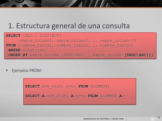 1. Estructura general de una consulta
SELECT [ALL | DISTINCT]
     [expre_column1, expre_column2, …, expre_column|*]
FROM [nombre_tabla1, nombre_tabla2, …, nombre_tablan]
[WHERE condicion]
[ORDER BY expre_column [DESC|ASC] [,expre_column [DESC|ASC]]]


 Ejemplos FROM:


        SELECT nom_alum, nota FROM ALUMNOS;

        SELECT A.nom_alum, A.nota FROM ALUMNOS A;




                                                                             33
                                Departamento de Informática - Carmen Soler
 