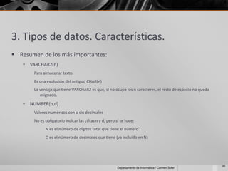 3. Tipos de datos. Características.
 Resumen de los más importantes:
    VARCHAR2(n)
       Para almacenar texto.
       Es una evolución del antiguo CHAR(n)
       La ventaja que tiene VARCHAR2 es que, si no ocupa los n caracteres, el resto de espacio no queda
          asignado.

    NUMBER(n,d)
       Valores numéricos con o sin decimales
       No es obligatorio indicar las cifras n y d, pero si se hace:
             N es el número de dígitos total que tiene el número
             D es el número de decimales que tiene (va incluido en N)




                                                                                                          36
                                                         Departamento de Informática - Carmen Soler
 