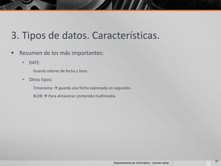3. Tipos de datos. Características.
 Resumen de los más importantes:
    DATE
        Guarda valores de fecha y hora.

    Otros tipos:
        Timestamp  guarda una fecha expresada en segundos.
        BLOB  Para almacenar contenido multimedia.




                                                                                              37
                                                 Departamento de Informática - Carmen Soler
 