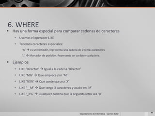 6. WHERE
 Hay una forma especial para comparar cadenas de caracteres
     Usamos el operador LIKE
     Tenemos caracteres especiales:
         ‘%’  es un comodín, representa una cadena de 0 o más caracteres
         ‘_’  Marcador de posición. Representa un carácter cualquiera.

 Ejemplos
     LIKE ‘Director’  Igual a la cadena ‘Director’
     LIKE ‘M%’  Que empiece por ‘M’
     LIKE ‘%X%’  Que contenga una ‘X’
     LIKE ‘__M’  Que tenga 3 caracteres y acabe en ‘M’
     LIKE ‘_R%’  Cualquier cadena que la segunda letra sea ‘R’




                                                                                                   44
                                                      Departamento de Informática - Carmen Soler
 