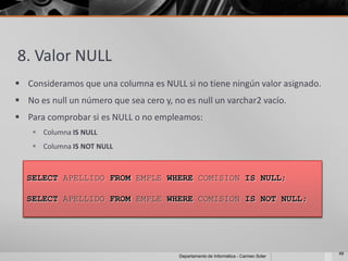8. Valor NULL
 Consideramos que una columna es NULL si no tiene ningún valor asignado.
 No es null un número que sea cero y, no es null un varchar2 vacío.
 Para comprobar si es NULL o no empleamos:
     Columna IS NULL
     Columna IS NOT NULL



  SELECT APELLIDO FROM EMPLE WHERE COMISION IS NULL;

  SELECT APELLIDO FROM EMPLE WHERE COMISION IS NOT NULL;




                                                                                      48
                                         Departamento de Informática - Carmen Soler
 