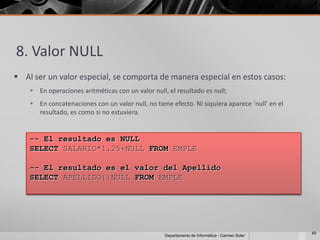 8. Valor NULL
 Al ser un valor especial, se comporta de manera especial en estos casos:
     En operaciones aritméticas con un valor null, el resultado es null;
     En concatenaciones con un valor null, no tiene efecto. Ni siquiera aparece ‘null’ en el
      resultado, es como si no estuviera.


    -- El resultado es NULL
    SELECT SALARIO*1.25+NULL FROM EMPLE

    -- El resultado es el valor del Apellido
    SELECT APELLIDO||NULL FROM EMPLE




                                                                                                49
                                                   Departamento de Informática - Carmen Soler
 