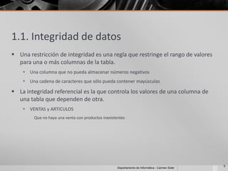 1.1. Integridad de datos
 Una restricción de integridad es una regla que restringe el rango de valores
  para una o más columnas de la tabla.
     Una columna que no pueda almacenar números negativos
     Una cadena de caracteres que sólo pueda contener mayúsculas

 La integridad referencial es la que controla los valores de una columna de
  una tabla que dependen de otra.
     VENTAS y ARTICULOS
         Que no haya una venta con productos inexistentes




                                                                                                  5
                                                     Departamento de Informática - Carmen Soler
 