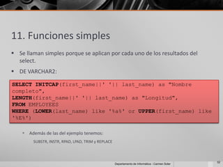 11. Funciones simples
 Se llaman simples porque se aplican por cada uno de los resultados del
  select.
 DE VARCHAR2:

SELECT INITCAP(first_name||' '|| last_name) as "Nombre
completo",
LENGTH(first_name||' '|| last_name) as "Longitud",
FROM EMPLOYEES
WHERE (LOWER(last_name) like '%a%' or UPPER(first_name) like
'%E%')

     Además de las del ejemplo tenemos:
        SUBSTR, INSTR, RPAD, LPAD, TRIM y REPLACE



                                                                                                 52
                                                    Departamento de Informática - Carmen Soler
 
