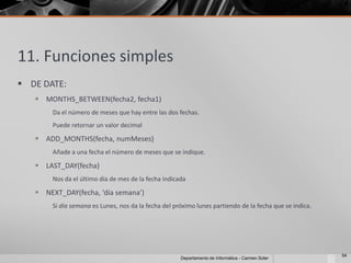 11. Funciones simples
 DE DATE:
    MONTHS_BETWEEN(fecha2, fecha1)
       Da el número de meses que hay entre las dos fechas.
       Puede retornar un valor decimal

    ADD_MONTHS(fecha, numMeses)
       Añade a una fecha el número de meses que se indique.

    LAST_DAY(fecha)
       Nos da el último día de mes de la fecha indicada

    NEXT_DAY(fecha, ‘día semana’)
       Si dia semana es Lunes, nos da la fecha del próximo lunes partiendo de la fecha que se indica.




                                                                                                        54
                                                     Departamento de Informática - Carmen Soler
 