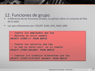 12. Funciones de grupo
 A diferencia de las funciones simples, se aplican sobre un conjunto de filas
  de la tabla.
 Las que utilizaremos son: COUNT, SUM, AVG, MAX, MIN

     -- Cuenta los empleados que hay
     -- Retorna un único número.
     SELECT COUNT(*) FROM EMPLE

     -- Cuenta los salarios que hay
     -- si hay un valor null, no lo cuenta
     SELECT COUNT(SALARY) FROM EMPLE

     -- Cuentas los trabajos diferentes que hay
     SELECT COUNT(DISTINCT SALARY) FROM EMPLE



                                                                                       55
                                          Departamento de Informática - Carmen Soler
 