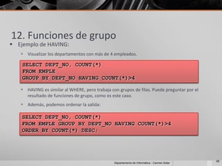 12. Funciones de grupo
 Ejemplo de HAVING:
    Visualizar los departamentos con más de 4 empleados.

    SELECT DEPT_NO, COUNT(*)
    FROM EMPLE
    GROUP BY DEPT_NO HAVING COUNT(*)>4

    HAVING es similar al WHERE, pero trabaja con grupos de filas. Puede preguntar por el
     resultado de funciones de grupo, como es este caso.
    Además, podemos ordenar la salida:

    SELECT DEPT_NO, COUNT(*)
    FROM EMPLE GROUP BY DEPT_NO HAVING COUNT(*)>4
    ORDER BY COUNT(*) DESC;




                                                                                             58
                                                Departamento de Informática - Carmen Soler
 