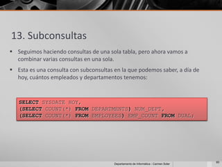 13. Subconsultas
 Seguimos haciendo consultas de una sola tabla, pero ahora vamos a
  combinar varias consultas en una sola.
 Esta es una consulta con subconsultas en la que podemos saber, a día de
  hoy, cuántos empleados y departamentos tenemos:


   SELECT SYSDATE HOY,
   (SELECT COUNT(*) FROM DEPARTMENTS) NUM_DEPT,
   (SELECT COUNT(*) FROM EMPLOYEES) EMP_COUNT FROM DUAL;




                                                                                     60
                                        Departamento de Informática - Carmen Soler
 
