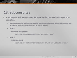 13. Subconsultas
 A veces para realizar consultas, necesitamos los datos devueltos por otras
  consultas.
     Queremos saber los apellidos de aquellas personas que tienen el mismo oficio que el que
      se apellida ‘Bates’ (suponemos que sólo hay un ‘Bates’).
     PASO 1
         Averiguar el oficio de Bates:
               SELECT JOB_ID FROM EMPLOYEES WHERE LAST_NAME = ‘Bates’

     PASO 2
         El JOB_ID es ‘SA_REP’
               SELECT APELLIDO FROM EMPLE WHERE JOB_ID = ‘SA_REP’ AND LAST_NAME <> ‘Bates’




                                                                                                61
                                                  Departamento de Informática - Carmen Soler
 