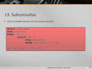 13. Subconsultas
 Esto se puede resumir en una única consulta

  SELECT LAST_NAME
  FROM EMPLOYEES
  WHERE JOB_ID =
         (SELECT JOB_ID
                FROM EMPLOYEES
                WHERE LAST_NAME = ‘Bates’
         )
  AND LAST_NAME <> ‘Bates’;




                                                                                    62
                                       Departamento de Informática - Carmen Soler
 