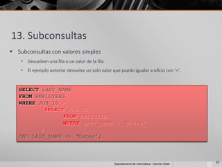 13. Subconsultas
 Subconsultas con valores simples
     Devuelven una fila o un valor de la fila
     El ejemplo anterior devuelve un solo valor que puedo igualar a oficio con ‘=‘.


   SELECT LAST_NAME
   FROM EMPLOYEES
   WHERE JOB_ID =
          (SELECT JOB_ID
                 FROM EMPLOYEES
                 WHERE LAST_NAME = ‘Bates’
          )
   AND LAST_NAME <> ‘Bates’;



                                                                                                63
                                                   Departamento de Informática - Carmen Soler
 