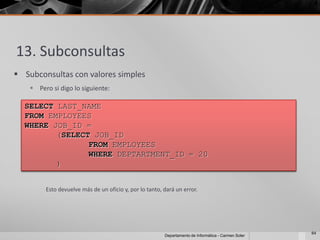 13. Subconsultas
 Subconsultas con valores simples
     Pero si digo lo siguiente:

  SELECT LAST_NAME
  FROM EMPLOYEES
  WHERE JOB_ID =
         (SELECT JOB_ID
                FROM EMPLOYEES
                WHERE DEPTARTMENT_ID = 20
         )


         Esto devuelve más de un oficio y, por lo tanto, dará un error.




                                                                                                      64
                                                         Departamento de Informática - Carmen Soler
 