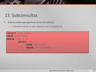13. Subconsultas
 Subconsultas que generan listas de valores
     Si devuelve más de un valor, debemos usar el operador IN.


  SELECT LAST_NAME
  FROM EMPLOYEES
  WHERE JOB_ID IN
         (SELECT JOB_ID
                FROM EMPLOYEES
                WHERE DEPTARTMENT_ID = 20
         )




                                                                                             65
                                                Departamento de Informática - Carmen Soler
 