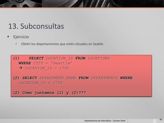 13. Subconsultas
 Ejercicio
       Obtén los departamentos que estén situados en Seattle


  (1)   SELECT LOCATION_ID FROM LOCATIONS
    WHERE CITY = ‘Seattle’
     LOCATION_ID = 1700

  (2) SELECT DEPARTMENT_NAME FROM DEPARTMENTS WHERE
    LOCATION_ID = 1700

  (2) Cómo juntamos (1) y (2)???




                                                                                             66
                                                Departamento de Informática - Carmen Soler
 