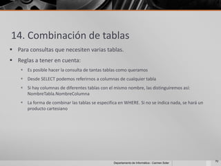 14. Combinación de tablas
 Para consultas que necesiten varias tablas.
 Reglas a tener en cuenta:
     Es posible hacer la consulta de tantas tablas como queramos
     Desde SELECT podemos referirnos a columnas de cualquier tabla
     Si hay columnas de diferentes tablas con el mismo nombre, las distinguiremos así:
      NombreTabla.NombreColumna
     La forma de combinar las tablas se especifica en WHERE. Si no se indica nada, se hará un
      producto cartesiano




                                                                                                 70
                                                 Departamento de Informática - Carmen Soler
 