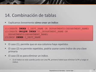 14. Combinación de tablas
 Explicamos brevemente cómo crear un índice:

(1)CREATE INDEX I_DEPT_NAME ON DEPARTMENTS(DEPARTMENT_NAME)
(2)CREATE UNIQUE INDEX UI_DEPARTMENT_NAME ON
   DEPARTMENTS(DEPARTMENT_NAME)
(3)DROP INDEX I_DEPT_NAME

 El caso (1), permite que en esa columna haya repetidos
 El caso (2) no permite repetidos, podría usarse como índice de una clave
  primaria
 El caso (3) es para eliminar un índice.
     Si el índice se está usando junto con una PK, primero habrá que eliminar la PK y luego el
      índice.


                                                                                                  74
                                                  Departamento de Informática - Carmen Soler
 