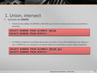 1. Union, intersect
 Ejemplo de UNION
    Tenemos dos tablas: ALUMNOS y NUEVOS que tienen la misma estructura y queremos
     juntarlas:

    SELECT NOMBRE FROM ALUMNOS UNION
    SELECT NOMBRE FROM NUEVOS;


    El UNION combina el resultado de las dos consultas. Si hay filas duplicadas, las reduce a
     una. UNION ALL no compacta, mantiene todos los resultados aunque hayan repetidos.

    SELECT NOMBRE FROM ALUMNOS UNION ALL
    SELECT NOMBRE FROM NUEVOS;




                                                                                                 81
                                                  Departamento de Informática - Carmen Soler
 