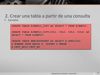 2. Crear una tabla a partir de una consulta
 Ejemplos

     CREATE TABLE EJEMPLO_COPY AS SELECT * FROM EJEMPLO;

     CREATE TABLE EJEMPLO_COPY(COL1, COL2, COL3, COL4) AS
     SELECT * FROM EJEMPLO;

     CREATE TABLE EMPLEYDEPART AS SELECT E.APELLIDO,
     D.NOMBRE FROM EMPLE E, DEPART D WHERE
     E.DEPT_NO=D.DEPT_NO




                                                                            83
                               Departamento de Informática - Carmen Soler
 