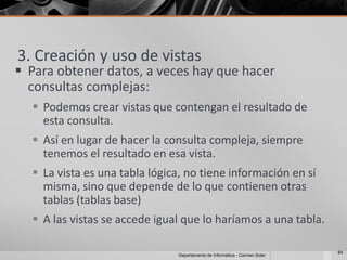 3. Creación y uso de vistas
 Para obtener datos, a veces hay que hacer
  consultas complejas:
   Podemos crear vistas que contengan el resultado de
    esta consulta.
   Así en lugar de hacer la consulta compleja, siempre
    tenemos el resultado en esa vista.
   La vista es una tabla lógica, no tiene información en sí
    misma, sino que depende de lo que contienen otras
    tablas (tablas base)
   A las vistas se accede igual que lo haríamos a una tabla.

                                                                            84
                               Departamento de Informática - Carmen Soler
 