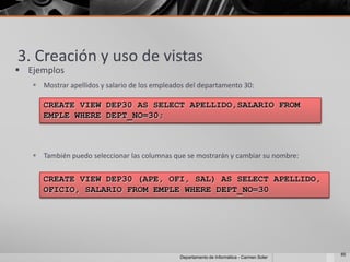 3. Creación y uso de vistas
 Ejemplos
    Mostrar apellidos y salario de los empleados del departamento 30:

      CREATE VIEW DEP30 AS SELECT APELLIDO,SALARIO FROM
      EMPLE WHERE DEPT_NO=30;



    También puedo seleccionar las columnas que se mostrarán y cambiar su nombre:


      CREATE VIEW DEP30 (APE, OFI, SAL) AS SELECT APELLIDO,
      OFICIO, SALARIO FROM EMPLE WHERE DEPT_NO=30




                                                                                            85
                                               Departamento de Informática - Carmen Soler
 