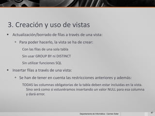 3. Creación y uso de vistas
 Actualización/borrado de filas a través de una vista:
     Para poder hacerlo, la vista se ha de crear:
         Con las filas de una sola tabla
         Sin usar GROUP BY ni DISTINCT
         Sin utilizar funciones SQL
 Insertar filas a través de una vista:
     Se han de tener en cuenta las restricciones anteriores y además:
         TODAS las columnas obligatorias de la tabla deben estar incluidas en la vista.
           Sino será como si estuviéramos insertando un valor NULL para esa columna
           y dará error.



                                                                                          87
                                             Departamento de Informática - Carmen Soler
 