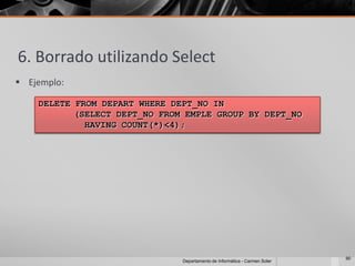 6. Borrado utilizando Select
 Ejemplo:

    DELETE FROM DEPART WHERE DEPT_NO IN
           (SELECT DEPT_NO FROM EMPLE GROUP BY DEPT_NO
             HAVING COUNT(*)<4);




                                                                            90
                               Departamento de Informática - Carmen Soler
 