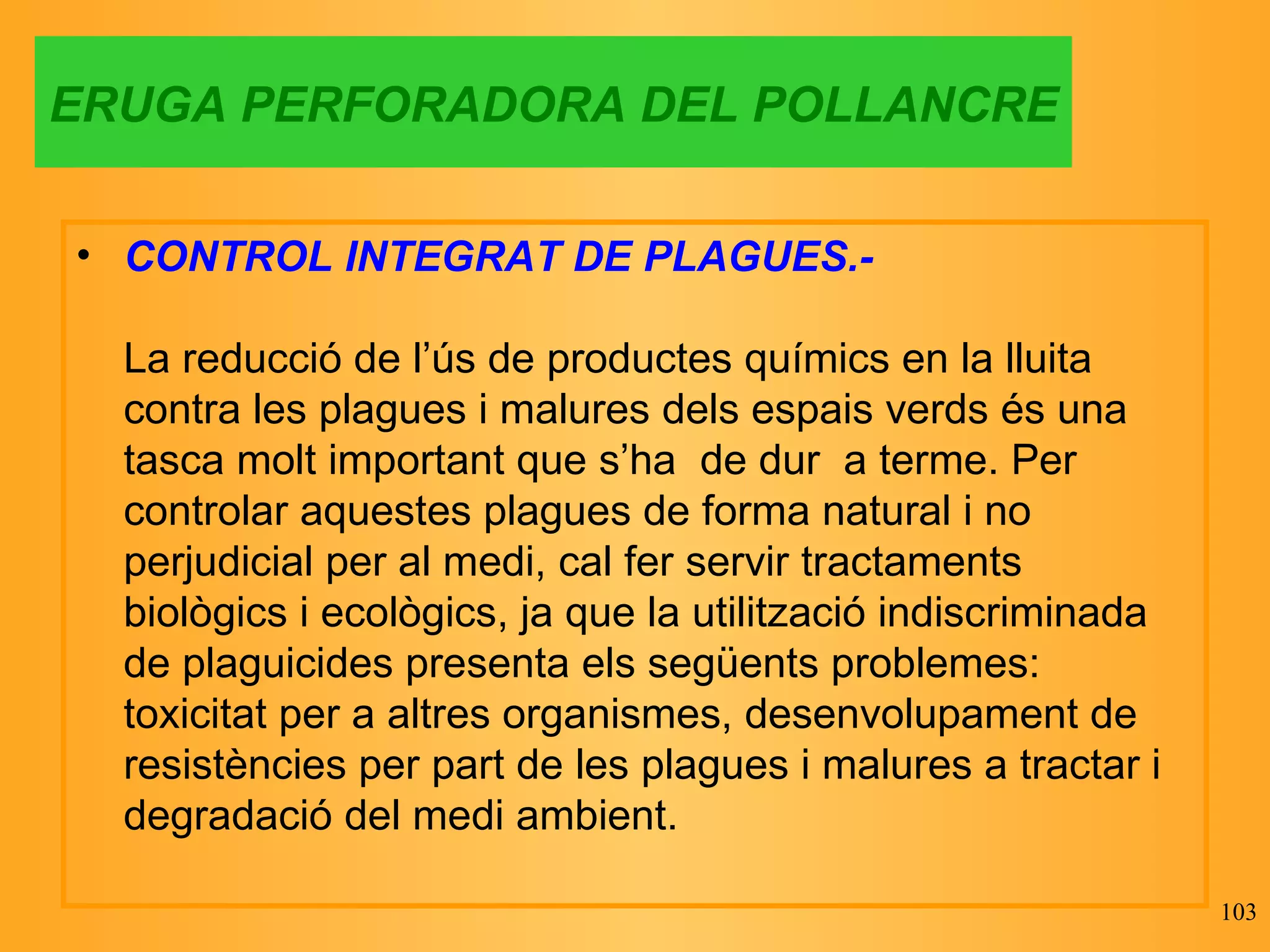 ERUGA PERFORADORA DEL POLLANCRE CONTROL INTEGRAT DE PLAGUES.- La reducció de l’ús de productes químics en la lluita contra les plagues i malures dels espais verds és una tasca molt important que s’ha  de dur  a terme. Per controlar aquestes plagues de forma natural i no perjudicial per al medi, cal fer servir tractaments biològics i ecològics, ja que la utilització indiscriminada de plaguicides presenta els següents problemes: toxicitat per a altres organismes, desenvolupament de resistències per part de les plagues i malures a tractar i degradació del medi ambient. 