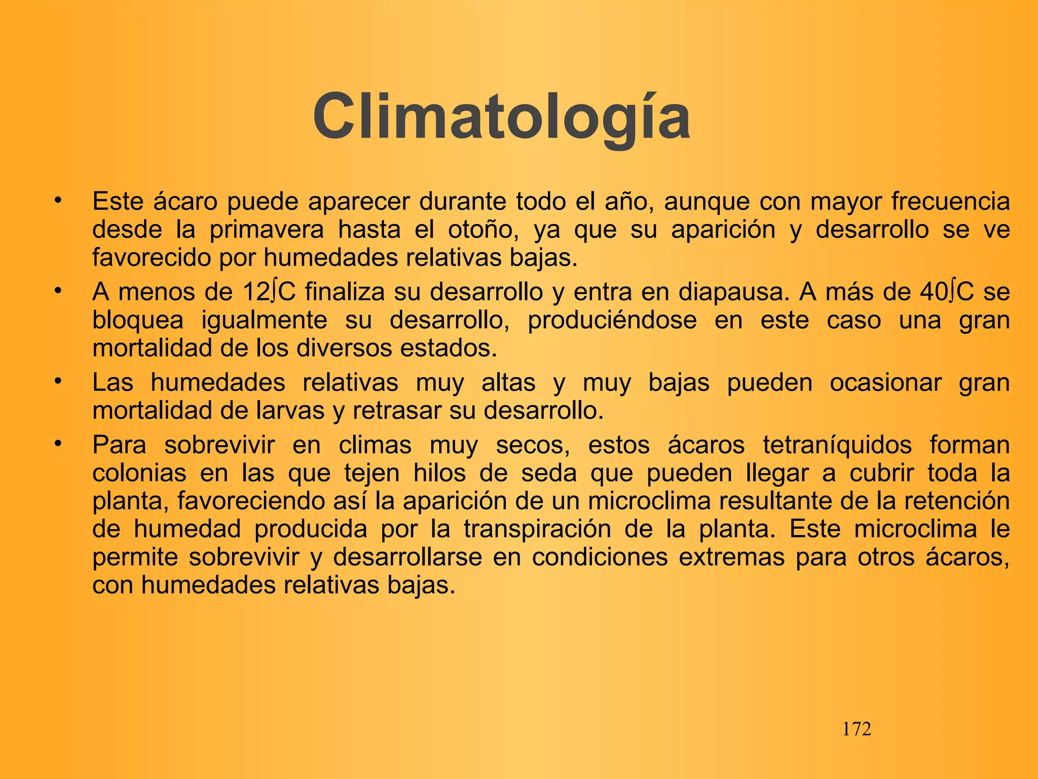 Climatología Este ácaro puede aparecer durante todo el año, aunque con mayor frecuencia desde la primavera hasta el otoño, ya que su aparición y desarrollo se ve favorecido por humedades relativas bajas. A menos de 12ºC finaliza su desarrollo y entra en diapausa. A más de 40ºC se bloquea igualmente su desarrollo, produciéndose en este caso una gran mortalidad de los diversos estados. Las humedades relativas muy altas y muy bajas pueden ocasionar gran mortalidad de larvas y retrasar su desarrollo. Para sobrevivir en climas muy secos, estos ácaros tetraníquidos forman colonias en las que tejen hilos de seda que pueden llegar a cubrir toda la planta, favoreciendo así la aparición de un microclima resultante de la retención de humedad producida por la transpiración de la planta. Este microclima le permite sobrevivir y desarrollarse en condiciones extremas para otros ácaros, con humedades relativas bajas. 