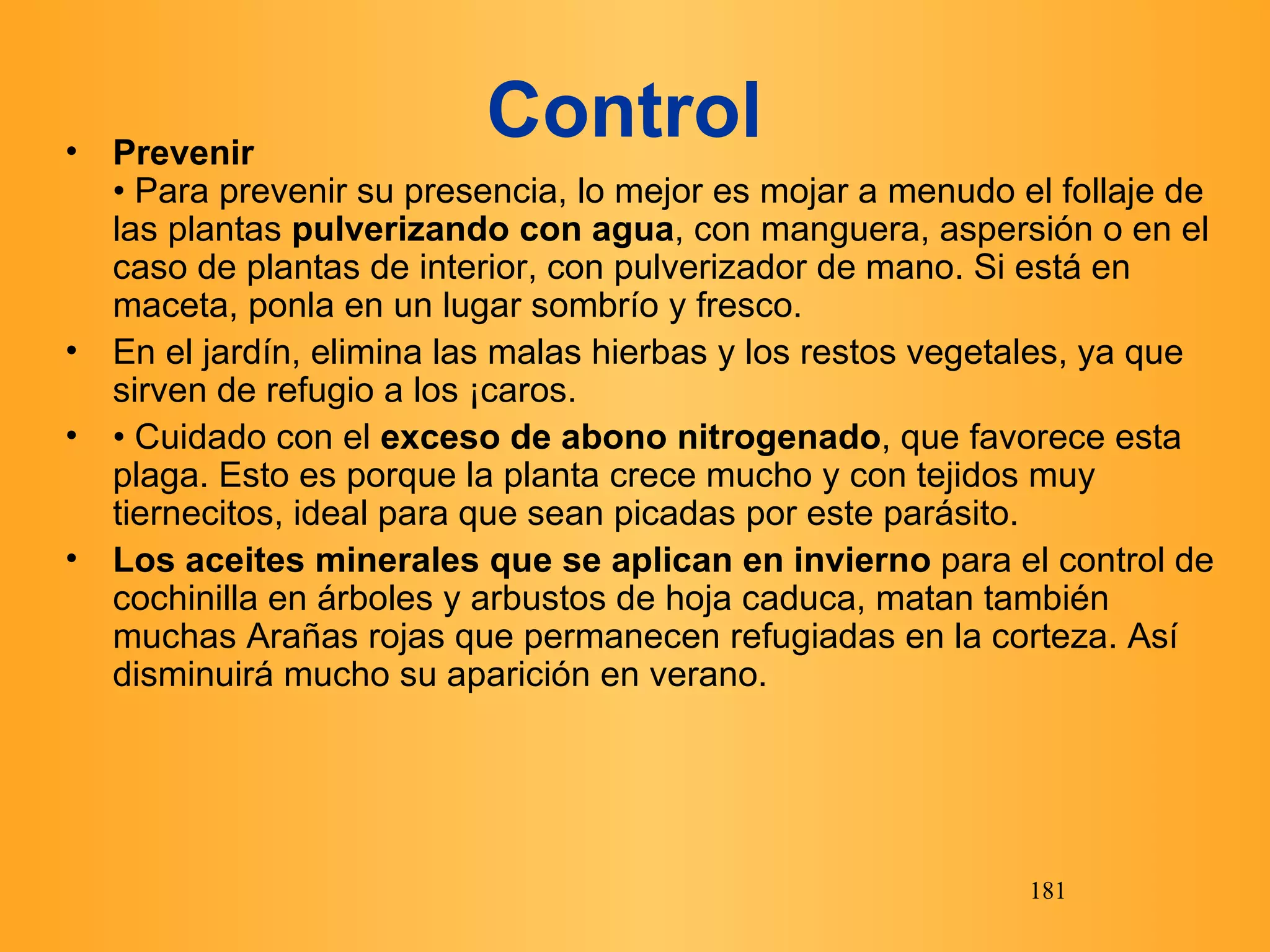Control   Prevenir • Para prevenir su presencia, lo mejor es mojar a menudo el follaje de las plantas  pulverizando con agua , con manguera, aspersión o en el caso de plantas de interior, con pulverizador de mano. Si está en maceta, ponla en un lugar sombrío y fresco. En el jardín, elimina las malas hierbas y los restos vegetales, ya que sirven de refugio a los Ácaros. •  Cuidado con el  exceso de abono nitrogenado , que favorece esta plaga. Esto es porque la planta crece mucho y con tejidos muy tiernecitos, ideal para que sean picadas por este parásito. Los aceites minerales que se aplican en invierno  para el control de cochinilla en árboles y arbustos de hoja caduca, matan también muchas Arañas rojas que permanecen refugiadas en la corteza. Así disminuirá mucho su aparición en verano. 