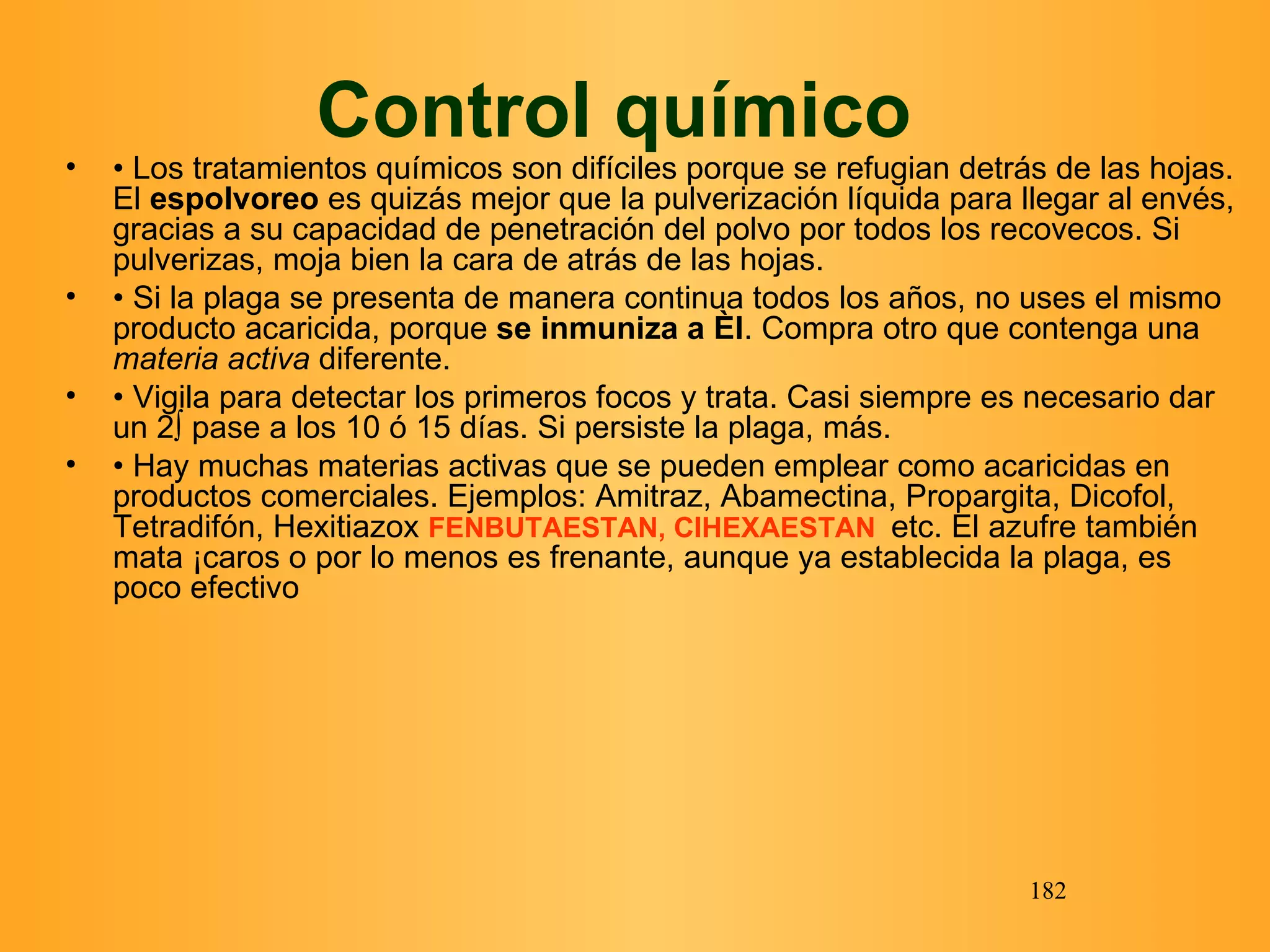 Control químico  •  Los tratamientos químicos son difíciles porque se refugian detrás de las hojas. El  espolvoreo  es quizás mejor que la pulverización líquida para llegar al envés, gracias a su capacidad de penetración del polvo por todos los recovecos. Si pulverizas, moja bien la cara de atrás de las hojas. •  Si la plaga se presenta de manera continua todos los años, no uses el mismo producto acaricida, porque  se inmuniza a él . Compra otro que contenga una  materia activa  diferente. •  Vigila para detectar los primeros focos y trata. Casi siempre es necesario dar un 2º pase a los 10 ó 15 días. Si persiste la plaga, más.  •  Hay muchas materias activas que se pueden emplear como acaricidas en productos comerciales.   Ejemplos:   Amitraz, Abamectina, Propargita, Dicofol, Tetradifón, Hexitiazox  FENBUTAESTAN, CIHEXAESTAN   etc. El azufre también mata Ácaros o por lo menos es frenante, aunque ya establecida la plaga, es poco efectivo  