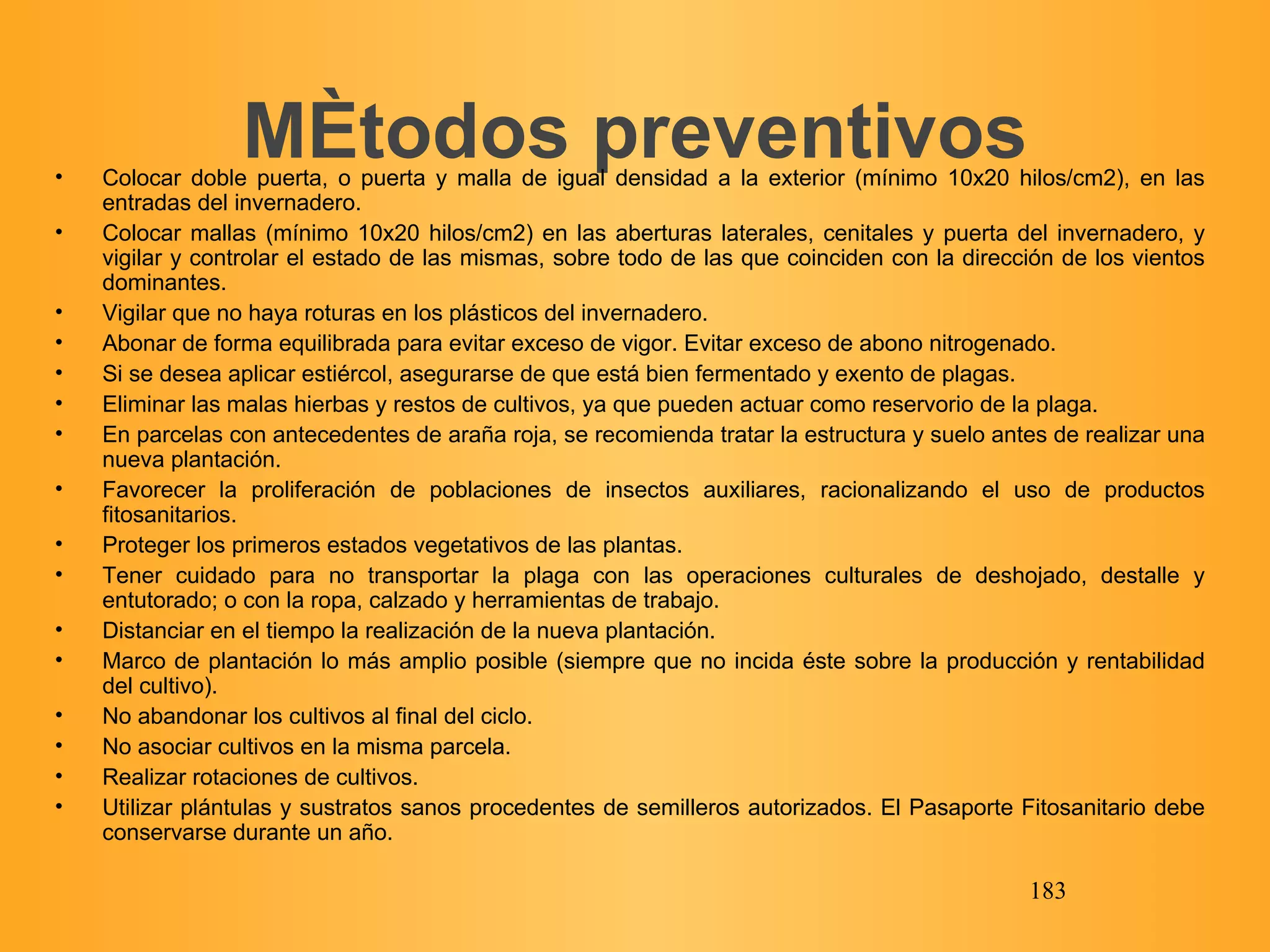 Métodos preventivos Colocar doble puerta, o puerta y malla de igual densidad a la exterior (mínimo 10x20 hilos/cm2), en las entradas del invernadero. Colocar mallas (mínimo 10x20 hilos/cm2) en las aberturas laterales, cenitales y puerta del invernadero, y vigilar y controlar el estado de las mismas, sobre todo de las que coinciden con la dirección de los vientos dominantes. Vigilar que no haya roturas en los plásticos del invernadero. Abonar de forma equilibrada para evitar exceso de vigor. Evitar exceso de abono nitrogenado. Si se desea aplicar estiércol, asegurarse de que está bien fermentado y exento de plagas. Eliminar las malas hierbas y restos de cultivos, ya que pueden actuar como reservorio de la plaga. En parcelas con antecedentes de araña roja, se recomienda tratar la estructura y suelo antes de realizar una nueva plantación. Favorecer la proliferación de poblaciones de insectos auxiliares, racionalizando el uso de productos fitosanitarios. Proteger los primeros estados vegetativos de las plantas. Tener cuidado para no transportar la plaga con las operaciones culturales de deshojado, destalle y entutorado; o con la ropa, calzado y herramientas de trabajo. Distanciar en el tiempo la realización de la nueva plantación. Marco de plantación lo más amplio posible (siempre que no incida éste sobre la producción y rentabilidad del cultivo). No abandonar los cultivos al final del ciclo. No asociar cultivos en la misma parcela. Realizar rotaciones de cultivos. Utilizar plántulas y sustratos sanos procedentes de semilleros autorizados. El Pasaporte Fitosanitario debe conservarse durante un año. 