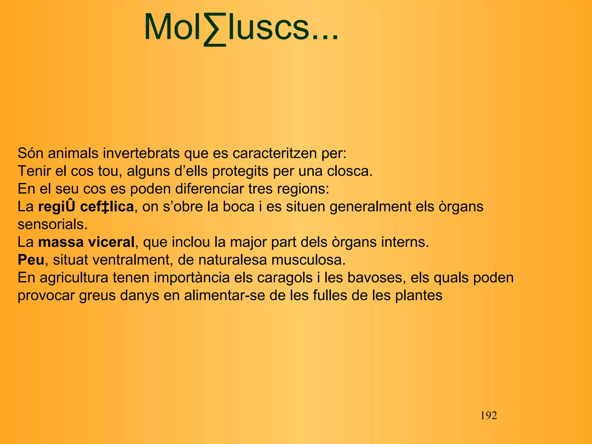 Són animals invertebrats que es caracteritzen per: Tenir el cos tou, alguns d’ells protegits per una closca. En el seu cos es poden diferenciar tres regions: La  regió cefàlica , on s’obre la boca i es situen generalment els  òrgans sensorials. La  massa viceral , que inclou la  major part dels òrgans interns. Peu , situat ventralment, de naturalesa musculosa. En agricultura tenen importància els  caragols i les bavoses, els quals poden provocar greus danys en alimentar-se de les fulles de les plantes M ol·luscs ... 