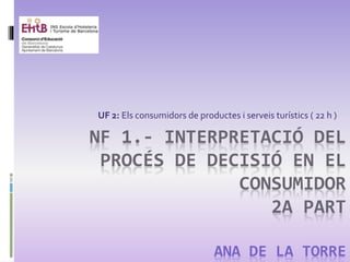 NF 1.- INTERPRETACIÓ DEL
PROCÉS DE DECISIÓ EN EL
CONSUMIDOR
2A PART
ANA DE LA TORRE
UF 2: Els consumidors de productes i serveis turístics ( 22 h )
 