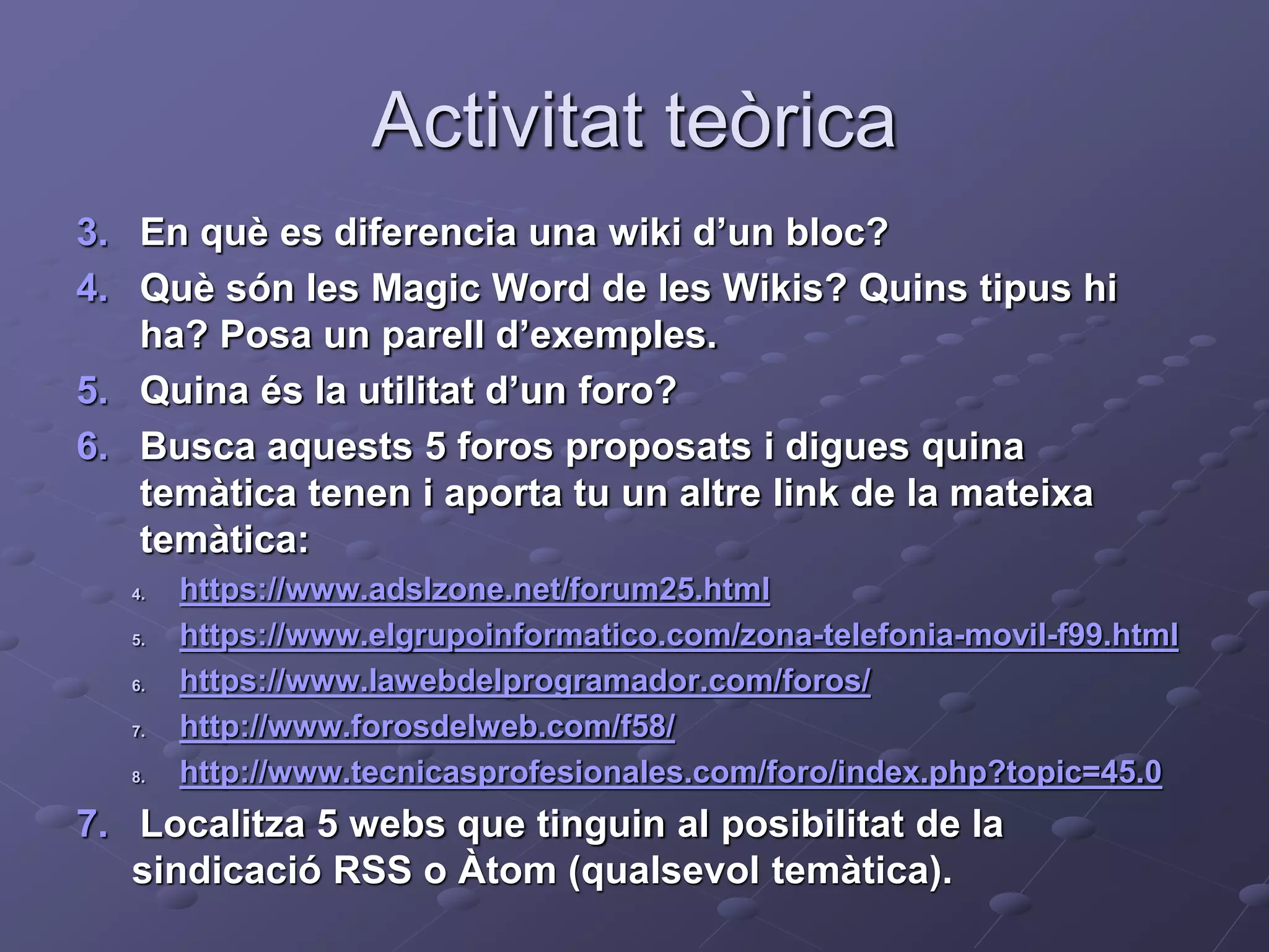 Activitat teòrica
3. En què es diferencia una wiki d’un bloc?
4. Què són les Magic Word de les Wikis? Quins tipus hi
ha? Posa un parell d’exemples.
5. Quina és la utilitat d’un foro?
6. Busca aquests 5 foros proposats i digues quina
temàtica tenen i aporta tu un altre link de la mateixa
temàtica:
4. https://www.adslzone.net/forum25.html
5. https://www.elgrupoinformatico.com/zona-telefonia-movil-f99.html
6. https://www.lawebdelprogramador.com/foros/
7. http://www.forosdelweb.com/f58/
8. http://www.tecnicasprofesionales.com/foro/index.php?topic=45.0
7. Localitza 5 webs que tinguin al posibilitat de la
sindicació RSS o Àtom (qualsevol temàtica).
 