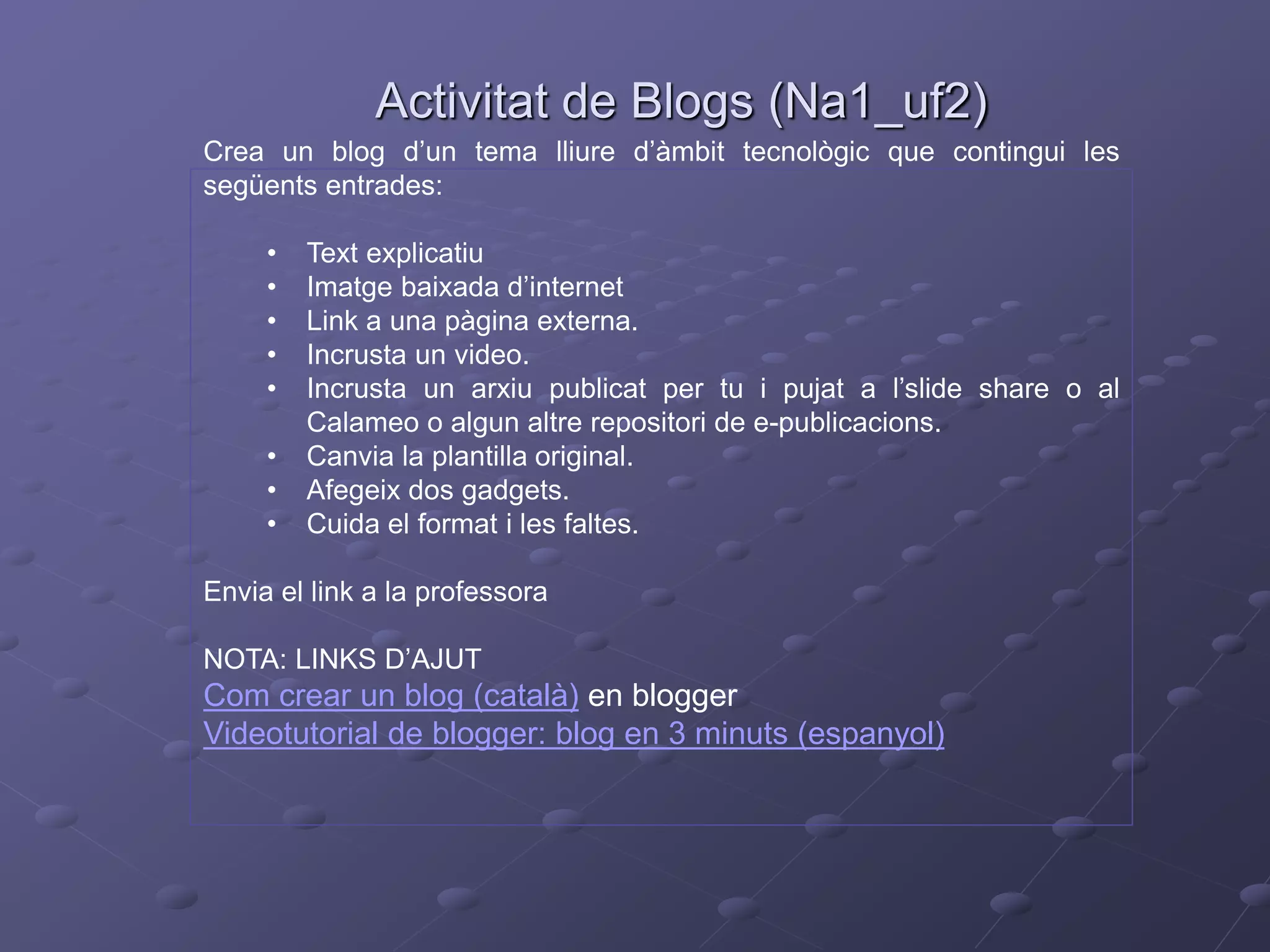 Activitat de Blogs (Na1_uf2)
Crea un blog d’un tema lliure d’àmbit tecnològic que contingui les
següents entrades:
• Text explicatiu
• Imatge baixada d’internet
• Link a una pàgina externa.
• Incrusta un video.
• Incrusta un arxiu publicat per tu i pujat a l’slide share o al
Calameo o algun altre repositori de e-publicacions.
• Canvia la plantilla original.
• Afegeix dos gadgets.
• Cuida el format i les faltes.
Envia el link a la professora
NOTA: LINKS D’AJUT
Com crear un blog (català) en blogger
Videotutorial de blogger: blog en 3 minuts (espanyol)
 