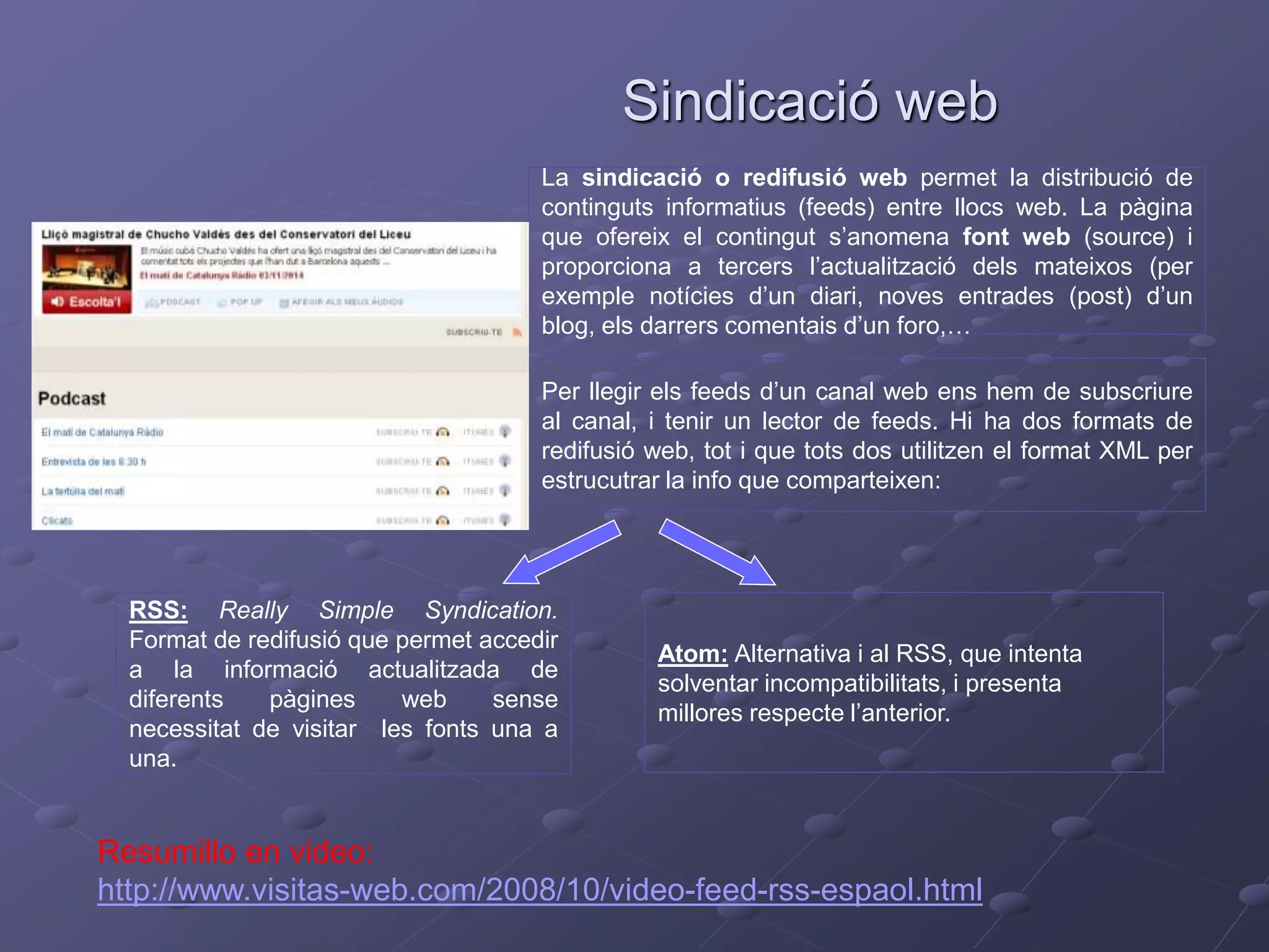 Sindicació web
La sindicació o redifusió web permet la distribució de
continguts informatius (feeds) entre llocs web. La pàgina
que ofereix el contingut s’anomena font web (source) i
proporciona a tercers l’actualització dels mateixos (per
exemple notícies d’un diari, noves entrades (post) d’un
blog, els darrers comentais d’un foro,…
Per llegir els feeds d’un canal web ens hem de subscriure
al canal, i tenir un lector de feeds. Hi ha dos formats de
redifusió web, tot i que tots dos utilitzen el format XML per
estrucutrar la info que comparteixen:
RSS: Really Simple Syndication.
Format de redifusió que permet accedir
a la informació actualitzada de
diferents pàgines web sense
necessitat de visitar les fonts una a
una.
Atom: Alternativa i al RSS, que intenta
solventar incompatibilitats, i presenta
millores respecte l’anterior.
Resumillo en video:
http://www.visitas-web.com/2008/10/video-feed-rss-espaol.html
 