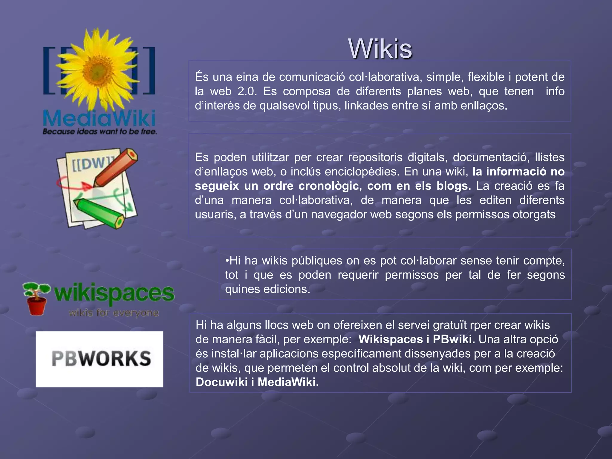 Wikis
És una eina de comunicació col·laborativa, simple, flexible i potent de
la web 2.0. Es composa de diferents planes web, que tenen info
d’interès de qualsevol tipus, linkades entre sí amb enllaços.
Es poden utilitzar per crear repositoris digitals, documentació, llistes
d’enllaços web, o inclús enciclopèdies. En una wiki, la informació no
segueix un ordre cronològic, com en els blogs. La creació es fa
d’una manera col·laborativa, de manera que les editen diferents
usuaris, a través d’un navegador web segons els permissos otorgats
•Hi ha wikis públiques on es pot col·laborar sense tenir compte,
tot i que es poden requerir permissos per tal de fer segons
quines edicions.
Hi ha alguns llocs web on ofereixen el servei gratuït rper crear wikis
de manera fàcil, per exemple: Wikispaces i PBwiki. Una altra opció
és instal·lar aplicacions específicament dissenyades per a la creació
de wikis, que permeten el control absolut de la wiki, com per exemple:
Docuwiki i MediaWiki.
 